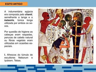 EGITO ANTIGO
A indumentária egípcia
era composta pelo chanti,
semelhante a tanga e o
kalasíris, túnica longa
utilizada por ambos os se-
xos.
Por questão de higiene as
cabeças eram raspadas,
perucas de cabelo natural
ou fibras vegetais eram
utilizadas em ocasiões es-
peciais.
I. Afrescos do túmulo de
escultores Neborum e
Ipúkiem. Tebas.
 