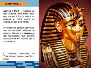 EGITO ANTIGO
Nemes / Claft – toucado de
tela listrada com duas abas
que caíam à frente sobre os
ombros e outra sobre as
costas, usado pelo faraó.
A civilização egípcia desenvol-
veu um complexo sistema de
crenças divinas e o papiro era
um manuscrito que deveria
acompanhar os mortos até a
vida eterna.
I. Máscara mortuária de
Tutancâmon. Museu do Cairo,
Egito.
 