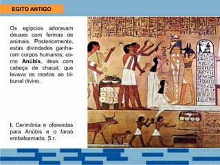 EGITO ANTIGO
Os egípcios adoravam
deuses com formas de
animais. Posteriormente,
estas divindades ganha-
ram corpos humanos; co-
mo Anúbis, deus com
cabeça de chacal, que
levava os mortos ao tri-
bunal divino.
I. Cerimônia e oferendas
para Anúbis e o faraó
embalsamado. S.r.
 