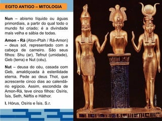 EGITO ANTIGO – MITOLOGIA
Nun – abismo líquido ou águas
primordiais, a partir do qual todo o
mundo foi criado; é a divindade
mais velha e sábia de todas.
Amon - Rá (Aton-Ptah / Rá-Amon)
– deus sol, representado com a
cabeça de carneiro. São seus
filhos: Shu (ar), Tefnut (umidade),
Geb (terra) e Nut (céu).
Nut – deusa do céu, casada com
Geb, amaldiçoada à esterilidade
eterna. Pede ao deus Thot, que
acrescente cinco dias ao calendá-
rio egípcio. Assim, escondida de
Amon-Rá, teve cinco filhos: Osíris,
Ísis, Seth, Néftis e Háthor.
I. Hórus, Osíris e Ísis. S.r.
 