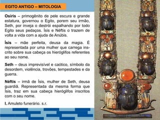 EGITO ANTIGO – MITOLOGIA
Osíris – primogênito de pele escura e grande
estatura, governou o Egito, porem seu irmão,
Seth, por inveja o destrói espalhando por todo
Egito seus pedaços. Ísis e Néftis o trazem de
volta a vida com a ajuda de Anúbis.
Ísis – mãe perfeita, deusa da magia. É
representada por uma mulher que carrega ins-
crito sobre sua cabeça os hieróglifos referentes
ao seu nome.
Seth – deus imprevisível e caótico, símbolo da
desordem, violência, trovões, tempestades e da
guerra.
Néftis – irmã de Ísis, mulher de Seth, deusa
guardiã. Representada da mesma forma que
Ísis, traz em sua cabeça hieróglifos inscritos
com o seu nome.
I. Amuleto funerário. s.r.
 