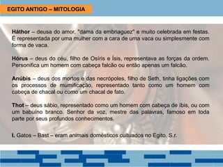 Háthor – deusa do amor, "dama da embriaguez" e muito celebrada em festas.
É representada por uma mulher com a cara de uma vaca ou simplesmente com
forma de vaca.
Hórus – deus do céu, filho de Osíris e Ísis, representava as forças da ordem.
Personifica um homem com cabeça falcão ou então apenas um falcão.
Anúbis – deus dos mortos e das necrópoles, filho de Seth, tinha ligações com
os processos de mumificação, representado tanto como um homem com
cabeça de chacal ou como um chacal de fato.
Thot – deus sábio, representado como um homem com cabeça de íbis, ou com
um babuíno branco. Senhor da voz, mestre das palavras, famoso em toda
parte por seus profundos conhecimentos.
I. Gatos – Bast – eram animais domésticos cultuados no Egito. S.r.
EGITO ANTIGO – MITOLOGIA
 