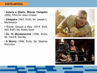 EGITO ANTIGO
• Asterix e Obelix: Missão Cleópatra
(2002, FRA) Dir. Alain Chabat.
• Cleópatra (1963, EUA). Dir. Joseph L.
Mankiewicz.
• Êxodo: Deuses e Reis. (2014, EUA,
ING. ESP.) Dir. Ridley Scott.
• Os 10 Mandamentos (1956, EUA).
Dir. Cecil B. Demille.
• A Múmia (1999, EUA). Dir. Stephen
Sommers.
 