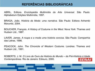 REFERÊNCIAS BIBLIOGRÁFICAS
ABRIL, Editora. Enciclopédia Multimídia da Arte Universal. São Paulo:
Alphabetum Edições Multimídia, 1997.
BRAGA, João. História da Moda: uma narrativa. São Paulo: Editora Anhembi
Morumbi, 2004.
BOUCHER, François. A History of Costume in the West. Nova York: Thames and
Hudson Ltd., 1987.
LAVER, James. A roupa e a moda uma história concisa. São Paulo: Companhia
das Letras, 1996.
PEACOCK, John. The Chronicle of Western Costume. Londres: Thames and
Hudson Ltd., 1991.
ROBERTS, J. M. O Livro de Ouro da História do Mundo – da Pré-História à Idade
Contemporânea. Rio de Janeiro: Ediouro, 2000.
 