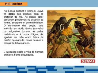 PRÉ HISTÓRIA
Na Época Glacial o homem usava
as peles dos animais para se
proteger do frio. As peças apre-
sentavam problemas no aspecto da
forma, secagem e permeabilidade.
O curtimento das peças, pela
imersão em ácido tânico (carvalho
ou salgueiro) tornava as peles
maleáveis e à prova d’água. As
agulhas de mão eram feitas de
marfim de mamute, ossos de rena e
presas de leão marinho.
I. Ilustração sobre a vida do homem
primitivo. Fonte secundária.
 