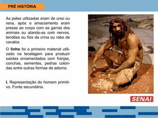 PRÉ HISTÓRIA
As peles utilizadas eram de urso ou
rena, após o amaciamento eram
presas ao corpo com as garras dos
animais ou atando-as com nervos,
tendões ou fios da crina ou rabo de
cavalos.
O linho foi o primeiro material utili-
zado na tecelagem para produzir
saiotes ornamentados com franjas,
conchas, sementes, pedras colori-
das entre outras formas de adorno.
I. Representação do homem primiti-
vo. Fonte secundária.
 