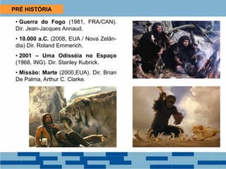 PRÉ HISTÓRIA
• Guerra do Fogo (1981, FRA/CAN).
Dir. Jean-Jacques Annaud.
• 10.000 a.C. (2008, EUA / Nova Zelân-
dia) Dir. Roland Emmerich.
• 2001 – Uma Odisséia no Espaço
(1968, ING). Dir. Stanley Kubrick.
• Missão: Marte (2000,EUA). Dir. Brian
De Palma, Arthur C. Clarke.
 