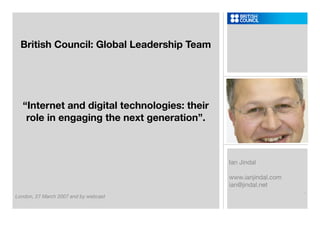 British Council: Global Leadership Team




  “Internet and digital technologies: their
   role in engaging the next generation”.



                                              Ian Jindal

                                              www.ianjindal.com
                                              ian@jindal.net
                                                                  .
London, 27 March 2007 and by webcast
 