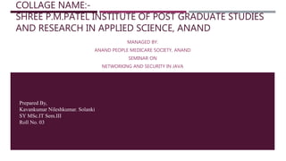 COLLAGE NAME:-
SHREE P.M.PATEL INSTITUTE OF POST GRADUATE STUDIES
AND RESEARCH IN APPLIED SCIENCE, ANAND
MANAGED BY:
ANAND PEOPLE MEDICARE SOCIETY, ANAND
SEMINAR ON
NETWORKING AND SECURITY IN JAVA
Prepared By,
Kavankumar Nileshkumar. Solanki
SY MSc.IT Sem.III
Roll No. 03
Date:-19/07/2020
 
