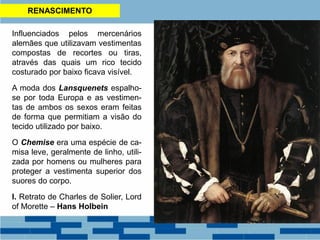 RENASCIMENTO
Influenciados pelos mercenários
alemães que utilizavam vestimentas
compostas de recortes ou tiras,
através das quais um rico tecido
costurado por baixo ficava visível.
A moda dos Lansquenets espalho-
se por toda Europa e as vestimen-
tas de ambos os sexos eram feitas
de forma que permitiam a visão do
tecido utilizado por baixo.
O Chemise era uma espécie de ca-
misa leve, geralmente de linho, utili-
zada por homens ou mulheres para
proteger a vestimenta superior dos
suores do corpo.
I. Retrato de Charles de Solier, Lord
of Morette – Hans Holbein
 
