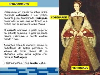 RENASCIMENTO
Utilizava-se um manto ou sobre túnica
chamada cotehardie e um vestido
bastante justo denominado vertugado
conferindo formas rijas ao tronco e a
cintura que se abria em forma cônica.
O corpete afunilava a parte superior
da silhueta feminina, a gola de renda
branca valorizava o decote eviden-
ciando o colo.
Armações feitas de madeira, arame ou
barbatanas de baleia permitam os
volume da forma cônica até as
abóbadas, essa moda inglesa cha-
mava se farthingale.
I. Catherine Parr, 1545. Master John.
VERTUGADO
COTEHARDIE
 