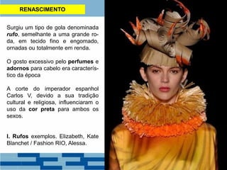 RENASCIMENTO
Surgiu um tipo de gola denominada
rufo, semelhante a uma grande ro-
da, em tecido fino e engomado,
ornadas ou totalmente em renda.
O gosto excessivo pelo perfumes e
adornos para cabelo era caracterís-
tico da época
A corte do imperador espanhol
Carlos V, devido a sua tradição
cultural e religiosa, influenciaram o
uso da cor preta para ambos os
sexos.
I. Rufos exemplos. Elizabeth, Kate
Blanchet / Fashion RIO, Alessa.
 