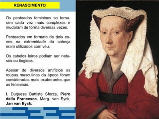 RENASCIMENTO
Os penteados femininos se torna-
ram cada vez mais complexos e
mudaram de forma diversas vezes.
Penteados em formato de dois co-
nes na extremidade da cabeça
eram utilizados com véu.
Os cabelos loiros podiam ser natu-
rais ou tingidos.
Apesar de diversos artifícios as
roupas masculinas da época foram
consideradas mais exuberantes que
as femininas.
I. Duquesa Battista Sforza, Piero
della Francesca. Marg. van Eyck,
Jan van Eyck.
 