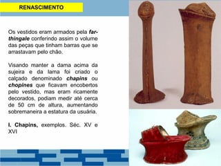 RENASCIMENTO
Os vestidos eram armados pela far-
thingale conferindo assim o volume
das peças que tinham barras que se
arrastavam pelo chão.
Visando manter a dama acima da
sujeira e da lama foi criado o
calçado denominado chapins ou
chopines que ficavam encobertos
pelo vestido, mas eram ricamente
decorados, podiam medir até cerca
de 50 cm de altura, aumentando
sobremaneira a estatura da usuária.
I. Chapins, exemplos. Séc. XV e
XVI
 