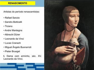 RENASCIMENTO
Artistas do período renascentistas:
• Rafael Sanzio
• Sandro Botticelli
• Ticiano
• Andre Mantegna
• Albrecht Dürer
• Leonardo da Vinci
• Lucas Cranach
• Miguel Ângelo Buonarroti
• Pieter Bruegel
I. Dama com arminho, séc. XV.
Leonardo da Vinci.
 