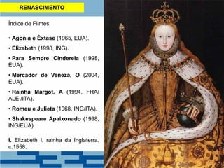 RENASCIMENTO
Índice de Filmes:
• Agonia e Êxtase (1965, EUA).
• Elizabeth (1998, ING).
• Para Sempre Cinderela (1998,
EUA).
• Mercador de Veneza, O (2004,
EUA).
• Rainha Margot, A (1994, FRA/
ALE /ITA).
• Romeu e Julieta (1968, ING/ITA).
• Shakespeare Apaixonado (1998,
ING/EUA).
I. Elizabeth I, rainha da Inglaterra.
c.1558.
 