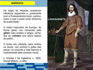 BARROCO
Os trajes da Holanda receberam
influência espanhola e, juntamente
com o Protestantismo local, continu-
avam a usar o preto como sinônimo
de austeridade.
A moda masculina da Europa, de
forma geral, era composta pelo
gibão mais amplos e largos, soma-
dos ao culottes com altura abaixo
do joelho.
A renda era utilizada, para ambos
os sexos, nos punhos e golas das
peças, no conjunto o traje barroco é
caracterizado pelo excesso visual.
I. Charles I da Inglaterra c. 1629.
Daniel Mijtens, o velho.
LANSQUENETS
 