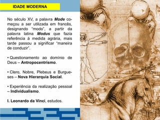IDADE MODERNA
No século XV, a palavra Mode co-
meçou a ser utilizada em francês,
designando “modo”, a partir da
palavra latina Modus que fazia
referência à medida agrária, mais
tarde passou a significar “maneira
de conduzir”.
• Questionamento ao domínio de
Deus – Antropocentrismo.
• Clero, Nobre, Plebeus e Burgue-
ses – Nova Hierarquia Social.
• Experiência da realização pessoal
– Individualismo.
I. Leonardo da Vinci, estudos.
 