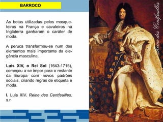 BARROCO
As botas utilizadas pelos mosque-
teiros na França e cavaleiros na
Inglaterra ganharam o caráter de
moda.
A peruca transformou-se num dos
elementos mais importante da ele-
gância masculina.
Luís XIV, o Rei Sol (1643-1715),
começou a se impor para o restante
da Europa com novos padrões
sociais, criando regras de etiqueta e
moda.
I. Luís XIV. Reine des Centfeuilles,
s.r.
 