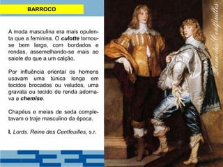 BARROCO
A moda masculina era mais opulen-
ta que a feminina. O culotte tornou-
se bem largo, com bordados e
rendas, assemelhando-se mais ao
saiote do que a um calção.
Por influência oriental os homens
usavam uma túnica longa em
tecidos brocados ou veludos, uma
gravata ou tecido de renda adorna-
va a chemise.
Chapéus e meias de seda comple-
tavam o traje masculino da época.
I. Lords. Reine des Centfeuilles, s.r.
 
