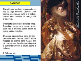 BARROCO
O esplendor também era caracterís-
tica do traje feminino. Usavam uma
camisa de manga curta e a sobre-
camisa com decotes de manga até
o cotovelo.
O corpete garantia as cinturas finas.
Escarlate, cereja, azul escuro, rosa,
azul céu e amarelo pálido eram as
cores mais evidentes.
O cabelo apresentava ares de des-
penteado com rendas, toucas e ar-
mações de arame para manter em
pé um volume tão alto que chegava
a aumentar 20 cm a altura sobre a
cabeça.
I. Rubens, s.r.
 