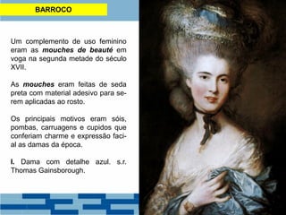 BARROCO
Um complemento de uso feminino
eram as mouches de beauté em
voga na segunda metade do século
XVII.
As mouches eram feitas de seda
preta com material adesivo para se-
rem aplicadas ao rosto.
Os principais motivos eram sóis,
pombas, carruagens e cupidos que
conferiam charme e expressão faci-
al as damas da época.
I. Dama com detalhe azul. s.r.
Thomas Gainsborough.
 