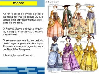 ROCOCÓ
A França passa a dominar o cenário
da moda no final do século XVII, a
época tenta expressar rigidez, digni-
dade e seriedade.
O Rococó visava a graça, o requin-
te, a alegria, o fantástico, o exótico
e exuberante.
O excesso característico do período
perde lugar a partir da Revolução
Francesa e as novas regras imposta
por Napoleão Bonaparte.
I. Ilustração, John Peacock.
 