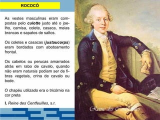 ROCOCÓ
As vestes masculinas eram com-
postas pelo culotte justo até o joe-
lho, camisa, colete, casaca, meias
brancas e sapatos de saltos.
Os coletes e casacas (justaucorps)
eram bordados com abotoamento
frontal.
Os cabelos ou perucas amarrados
atrás em rabo de cavalo, quando
não eram naturais podiam ser de fi-
bras vegetais, crina de cavalo ou
bode.
O chapéu utilizado era o tricórnio na
cor preta
I. Reine des Centfeuilles, s.r.
 
