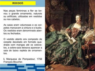 ROCOCÓ
Nas peças femininas a flor se tor-
nou o grande ornamento, naturais
ou artificiais, utilizadas em vestidos
ou nos cabelos.
As saias eram volumosas e os cor-
petes marcavam a cintura e o busto.
Os vestidos eram denominado aber-
tos ou fechados.
O vestido aberto era composto de
corpete decotado em formato qua-
drado com mangas até os cotove-
los, a sobre-saia deixava aparecer a
saia de baixo repleta de ornamen-
tos.
I. Marquesa de Pompadour, 1756
François Boucher.
 
