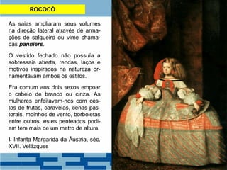 ROCOCÓ
As saias ampliaram seus volumes
na direção lateral através de arma-
ções de salgueiro ou vime chama-
das panniers.
O vestido fechado não possuía a
sobressaia aberta, rendas, laços e
motivos inspirados na natureza or-
namentavam ambos os estilos.
Era comum aos dois sexos empoar
o cabelo de branco ou cinza. As
mulheres enfeitavam-nos com ces-
tos de frutas, caravelas, cenas pas-
torais, moinhos de vento, borboletas
entre outros, estes penteados podi-
am tem mais de um metro de altura.
I. Infanta Margarida da Áustria, séc.
XVII. Velázques
 