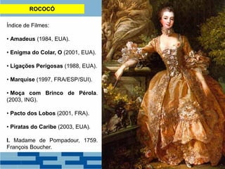 ROCOCÓ
Índice de Filmes:
• Amadeus (1984, EUA).
• Enigma do Colar, O (2001, EUA).
• Ligações Perigosas (1988, EUA).
• Marquise (1997, FRA/ESP/SUI).
• Moça com Brinco de Pérola.
(2003, ING).
• Pacto dos Lobos (2001, FRA).
• Piratas do Caribe (2003, EUA).
I. Madame de Pompadour, 1759.
François Boucher.
 