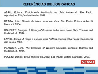 REFERÊNCIAS BIBLIOGRÁFICAS
ABRIL, Editora. Enciclopédia Multimídia da Arte Universal. São Paulo:
Alphabetum Edições Multimídia, 1997.
BRAGA, João. História da Moda: uma narrativa. São Paulo: Editora Anhembi
Morumbi, 2004.
BOUCHER, François. A History of Costume in the West. Nova York: Thames and
Hudson Ltd., 1987.
LAVER, James. A roupa e a moda uma história concisa. São Paulo: Companhia
das Letras, 1996.
PEACOCK, John. The Chronicle of Western Costume. Londres: Thames and
Hudson Ltd., 1991.
POLLINI, Denise. Breve História da Moda. São Paulo: Editora Claridade, 2007.
 