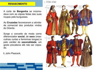 RENASCIMENTO
A corte de Borgonha se incomo-
dava com as cópias feitas das suas
roupas pelo burgueses.
As Cruzadas favoreceram a ativida-
de comercial dos produtos vindos
do Oriente.
Surge o conceito de moda como
diferenciador social, de sexo (mas-
culinas curtas e femininas longas) e
pelo caráter de saxonalidade, um
gosto prevalecia até não ser cópia-
do.
I. John Peacock.
 
