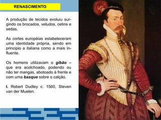 RENASCIMENTO
A produção de tecidos evoluiu sur-
gindo os brocados, veludos, cetins e
sedas.
As cortes européias estabeleceram
uma identidade própria, sendo em
principio a italiana como a mais in-
fluente.
Os homens utilizavam o gibão –
que era acolchoado, podendo ou
não ter mangas, abotoado à frente e
com uma basque sobre o calção.
I. Robert Dudley c. 1560, Steven
van der Muelen.
 