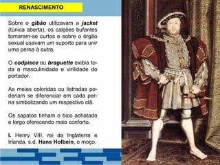 RENASCIMENTO
Sobre o gibão utilizavam a jacket
(túnica aberta), os calções bufantes
tornaram-se curtos e sobre o órgão
sexual usavam um suporte para unir
uma perna à outra.
O codpiece ou braguette exibia to-
da a masculinidade e virilidade do
portador.
As meias coloridas ou listradas po-
deriam se diferenciar em cada per-
na simbolizando um respectivo clã.
Os sapatos tinham o bico achatado
e largo oferecendo mais conforto.
I. Henry VIII, rei da Inglaterra e
Irlanda, s.d. Hans Holbein, o moço.
 