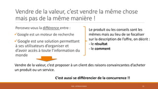 Vendre de la valeur, c’est vendre la même chose
mais pas de la même manière !
Percevez-vous la différence entre :
Google est un moteur de recherche
Google est une solution permettant
à ses utilisateurs d’organiser et
d’avoir accès à toute l’information du
monde
PS06 - APPROCHE RISQUE 13
Vendre de la valeur, c’est proposer à un client des raisons convaincantes d’acheter
un produit ou un service.
C’est aussi se différencier de la concurrence !!
Le produit ou les conseils sont les
mêmes mais au lieu de se focaliser
sur la description de l’offre, on décrit :
- le résultat
- le comment
 