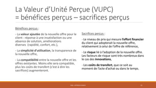 La Valeur d’Unité Perçue (VUPC)
= bénéfices perçus – sacrifices perçus
Bénéfices perçus :
- La valeur ajoutée de la nouvelle offre pour le
client : réponse à une insatisfaction ou une
absence de solution, améliorations
diverses (rapidité, confort, etc.),
- La simplicité d’utilisation, la transparence de
la nouvelle offre,
- La compatibilité entre la nouvelle offre et les
offres existantes. Moins elle sera compatible,
plus les coûts de transfert (c’est à dire les
sacrifices) augmenteront.
PS06 - APPROCHE RISQUE 15
Sacrifices perçus :
- Le niveau de prix qui mesure l’effort financier
du client qui adopterait la nouvelle offre,
relativement à celui de l’offre de référence,
- Le risque lié à l’adoption de la nouvelle offre.
Les facteurs de risque sont très nombreux dans
le cas des innovations,
- Les coûts de transfert, que ce soit au
moment de l’acte d’achat ou dans le temps.
 