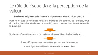 Le rôle du risque dans la perception de la
valeur
Le risque augmente de manière importante les sacrifices perçus.
Pour les risques systémiques (coûts des matières, des salaires, de l’énergie, coût
du capital, bancaire, tendances du marché), nous sommes dans les domaines de
la stratégie.
Stratégies d’investissements, de partenariat, acquisition, technologiques, …
Toute offre proposant une valeur permettant de conforter
sa stratégie sera la bienvenue auprès de votre client.
PS06 - APPROCHE RISQUE 17
 