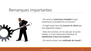 Remarques importantes
- On vend un processus complet et pas
seulement un produit ou un service !
- Il s’agit avant tout de rassurer le client par
une approche risque !
- Dans les services, on ne sait pas ce qu’on
achète => il est nécessaire d’évaluer la
satisfaction à tous les instants.
- On vend surtout une méthode de travail !
PS06 - APPROCHE RISQUE 22
 
