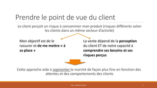 Prendre le point de vue du client
Le client perçoit un risque à consommer mon produit (risques différents selon
les clients dans un même secteur d’activité)
Cette approche aide à segmenter le marché de façon plus fine en fonction des
attentes et des comportements des clients
PS06 - APPROCHE RISQUE 5
Mon objectif est de le
rassurer et de me mettre « à
sa place »
La vente dépend de la perception
du client ET de notre capacité à
comprendre ses besoins et ses
risques perçus
 