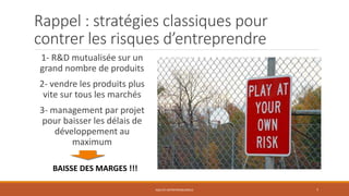 Rappel : stratégies classiques pour
contrer les risques d’entreprendre
AGILITE ENTREPRENEURIALE 7
1- R&D mutualisée sur un
grand nombre de produits
2- vendre les produits plus
vite sur tous les marchés
3- management par projet
pour baisser les délais de
développement au
maximum
BAISSE DES MARGES !!!
 