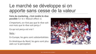 Le marché se développe si on
apporte sans cesse de la valeur
Faire du marketing , c’est rendre le rêve
possible ! (= le « Waouh effect »)
L’important, ce n’est pas que le rêve soit
vrai mais que le rêve soit perçu !
Ce qui est perçu est vrai !
Nota :
En Europe, les gens sont substantialistes
En Amérique du Nord, les gens sont plus
axés sur la perception
PS07 - MON PROJET PEUT-IL RÉUSSIR ? 11
 