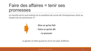 Faire des affaires = tenir ses
promesses
Le marché est le seul endroit où la condition de survie de l’entrepreneur tient au
respect de ses promesses !!!
- Dire ce qu’on fait
- Faire ce qu’on dit
- Le prouver
Le garder en tête quand on écrit son plan d’affaires
PS07 - MON PROJET PEUT-IL RÉUSSIR ? 12
 