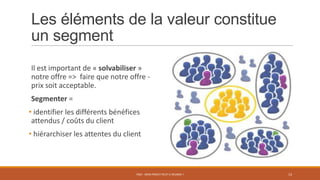 Les éléments de la valeur constitue
un segment
Il est important de « solvabiliser »
notre offre => faire que notre offre -
prix soit acceptable.
Segmenter =
• identifier les différents bénéfices
attendus / coûts du client
• hiérarchiser les attentes du client
PS07 - MON PROJET PEUT-IL RÉUSSIR ? 13
 