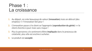 Phase 1 :
La croissance
1. Au départ, on crée beaucoup de valeur (innovation) mais on détruit (des
emplois) => l’innovation fait peur !
2. L’innovation passe si le client se l’approprie (coproduction du génie) => le
client cherche à jouir mais sans risque !
3. Plus la personne a le sentiment d’être impliquée dans le processus de
créativité, plus elle est encline à acheter.
4. Le produit est accepté.
PS07 - MON PROJET PEUT-IL RÉUSSIR ? 17
 