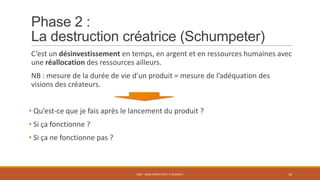Phase 2 :
La destruction créatrice (Schumpeter)
C’est un désinvestissement en temps, en argent et en ressources humaines avec
une réallocation des ressources ailleurs.
NB : mesure de la durée de vie d’un produit = mesure de l’adéquation des
visions des créateurs.
• Qu’est-ce que je fais après le lancement du produit ?
• Si ça fonctionne ?
• Si ça ne fonctionne pas ?
PS07 - MON PROJET PEUT-IL RÉUSSIR ? 18
 
