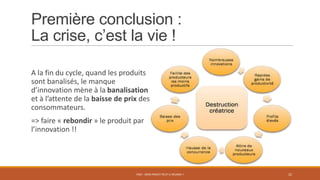 Première conclusion :
La crise, c’est la vie !
A la fin du cycle, quand les produits
sont banalisés, le manque
d’innovation mène à la banalisation
et à l’attente de la baisse de prix des
consommateurs.
=> faire « rebondir » le produit par
l’innovation !!
PS07 - MON PROJET PEUT-IL RÉUSSIR ? 22
 