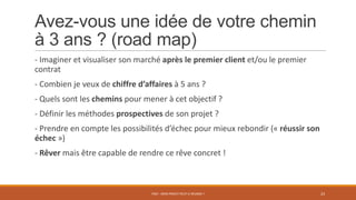 Avez-vous une idée de votre chemin
à 3 ans ? (road map)
- Imaginer et visualiser son marché après le premier client et/ou le premier
contrat
- Combien je veux de chiffre d’affaires à 5 ans ?
- Quels sont les chemins pour mener à cet objectif ?
- Définir les méthodes prospectives de son projet ?
- Prendre en compte les possibilités d’échec pour mieux rebondir (« réussir son
échec »)
- Rêver mais être capable de rendre ce rêve concret !
PS07 - MON PROJET PEUT-IL RÉUSSIR ? 23
 