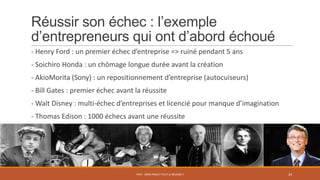 Réussir son échec : l’exemple
d’entrepreneurs qui ont d’abord échoué
- Henry Ford : un premier échec d’entreprise => ruiné pendant 5 ans
- Soichiro Honda : un chômage longue durée avant la création
- AkioMorita (Sony) : un repositionnement d’entreprise (autocuiseurs)
- Bill Gates : premier échec avant la réussite
- Walt Disney : multi-échec d’entreprises et licencié pour manque d’imagination
- Thomas Edison : 1000 échecs avant une réussite
PS07 - MON PROJET PEUT-IL RÉUSSIR ? 24
 