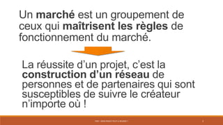 PS07 - MON PROJET PEUT-IL RÉUSSIR ? 3
Un marché est un groupement de
ceux qui maîtrisent les règles de
fonctionnement du marché.
La réussite d’un projet, c’est la
construction d’un réseau de
personnes et de partenaires qui sont
susceptibles de suivre le créateur
n’importe où !
 